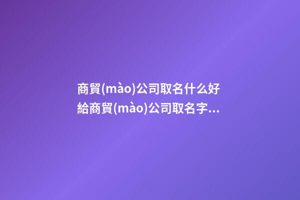 商貿(mào)公司取名什么好 給商貿(mào)公司取名字大全